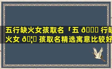 五行缺火女孩取名「五 🐛 行缺火女 🦄 孩取名精选寓意比较好的」